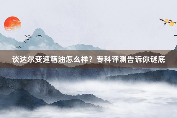 谈达尔变速箱油怎么样？专科评测告诉你谜底