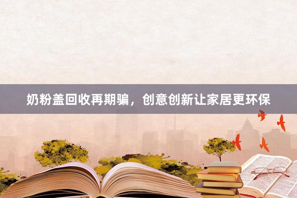 奶粉盖回收再期骗，创意创新让家居更环保
