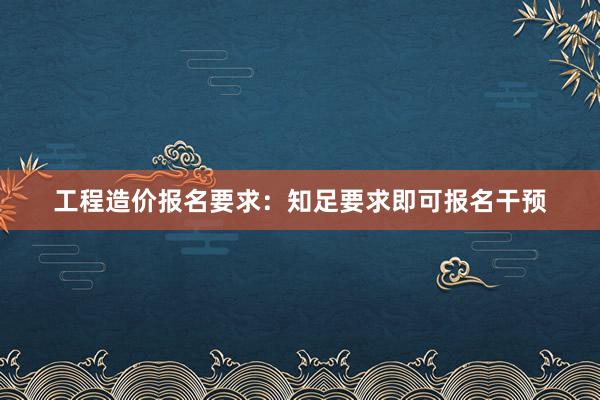 工程造价报名要求：知足要求即可报名干预