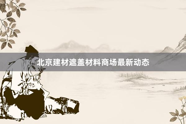 北京建材遮盖材料商场最新动态