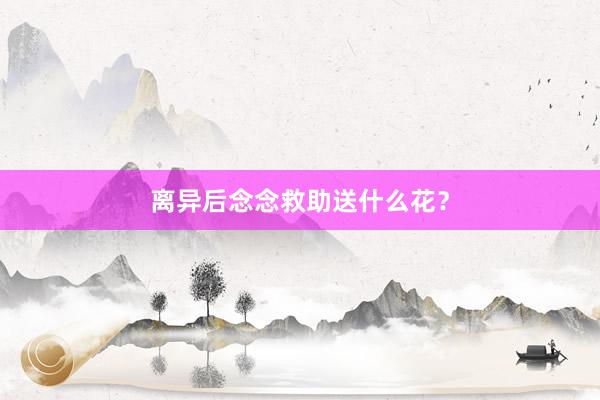 离异后念念救助送什么花？