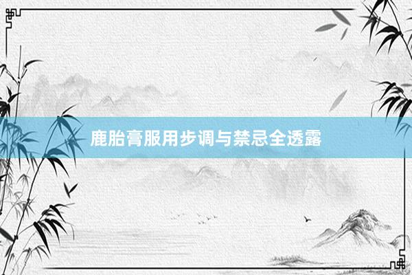 鹿胎膏服用步调与禁忌全透露